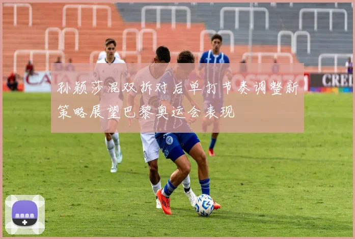 孙颖莎混双拆对后单打节奏调整新策略展望巴黎奥运会表现