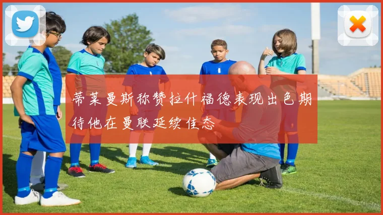 蒂莱曼斯称赞拉什福德表现出色期待他在曼联延续佳态