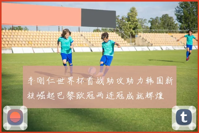 李刚仁世界杯首战助攻助力韩国新核崛起巴黎欧冠两连冠成就辉煌
