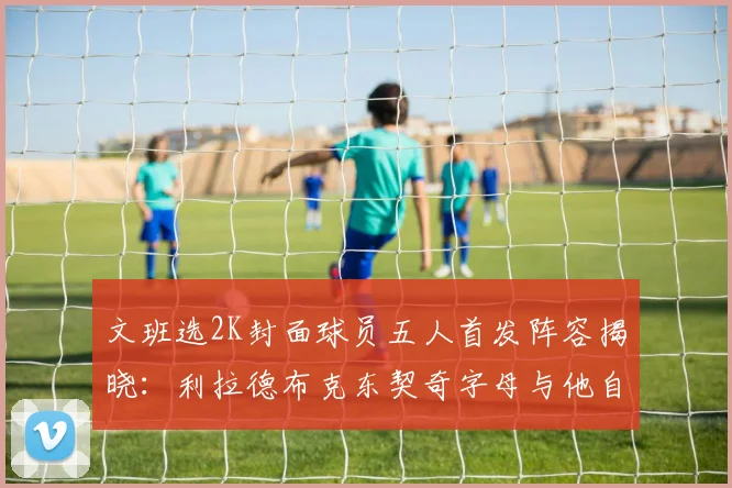 文班选2K封面球员五人首发阵容揭晓：利拉德布克东契奇字母与他自己