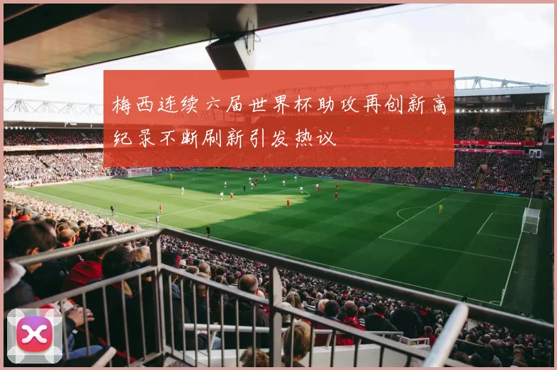 梅西连续六届世界杯助攻再创新高纪录不断刷新引发热议