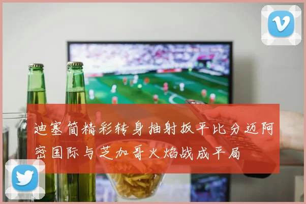 迪塞简精彩转身抽射扳平比分迈阿密国际与芝加哥火焰战成平局
