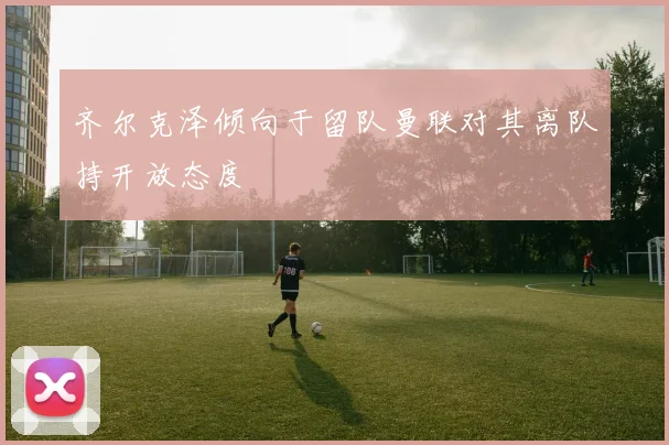 齐尔克泽倾向于留队曼联对其离队持开放态度